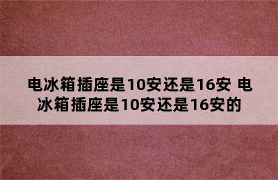 电冰箱插座是10安还是16安 电冰箱插座是10安还是16安的